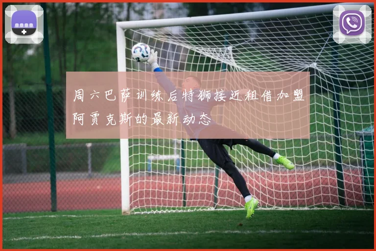 周六巴萨训练后特狮接近租借加盟阿贾克斯的最新动态