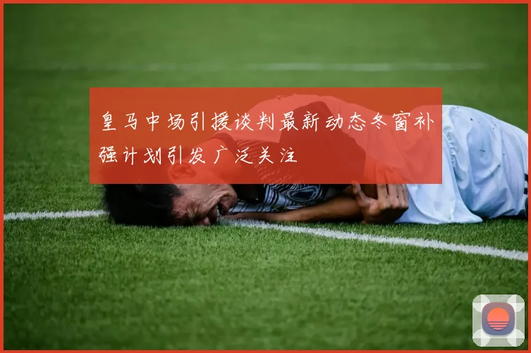 皇马中场引援谈判最新动态冬窗补强计划引发广泛关注