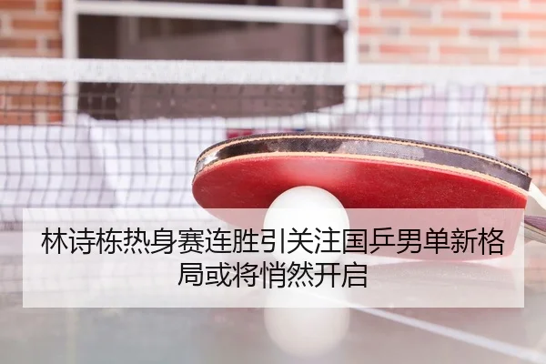 林诗栋热身赛连胜引关注国乒男单新格局或将悄然开启