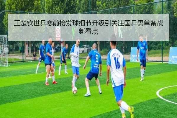 王楚钦世乒赛前接发球细节升级引关注国乒男单备战新看点