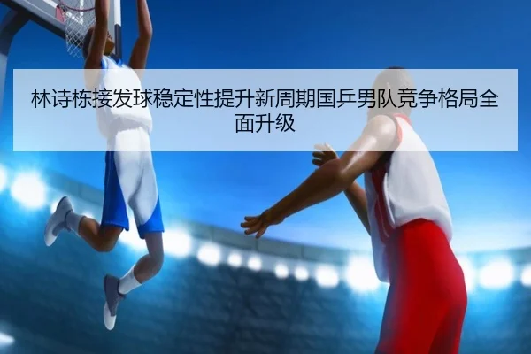 林诗栋接发球稳定性提升新周期国乒男队竞争格局全面升级