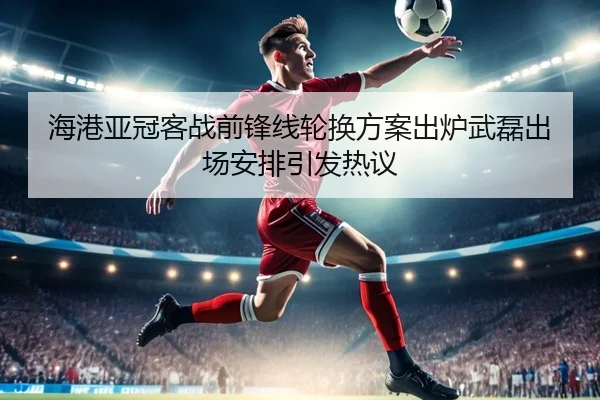 海港亚冠客战前锋线轮换方案出炉武磊出场安排引发热议